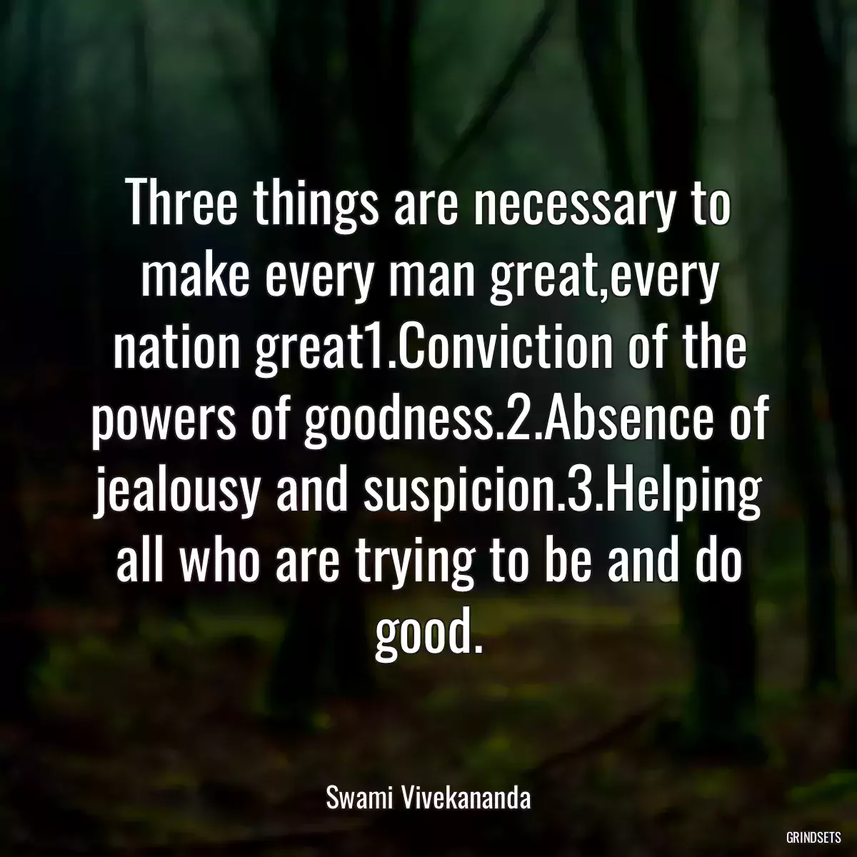 Three things are necessary to make every man great,every nation great1.Conviction of the powers of goodness.2.Absence of jealousy and suspicion.3.Helping all who are trying to be and do good.