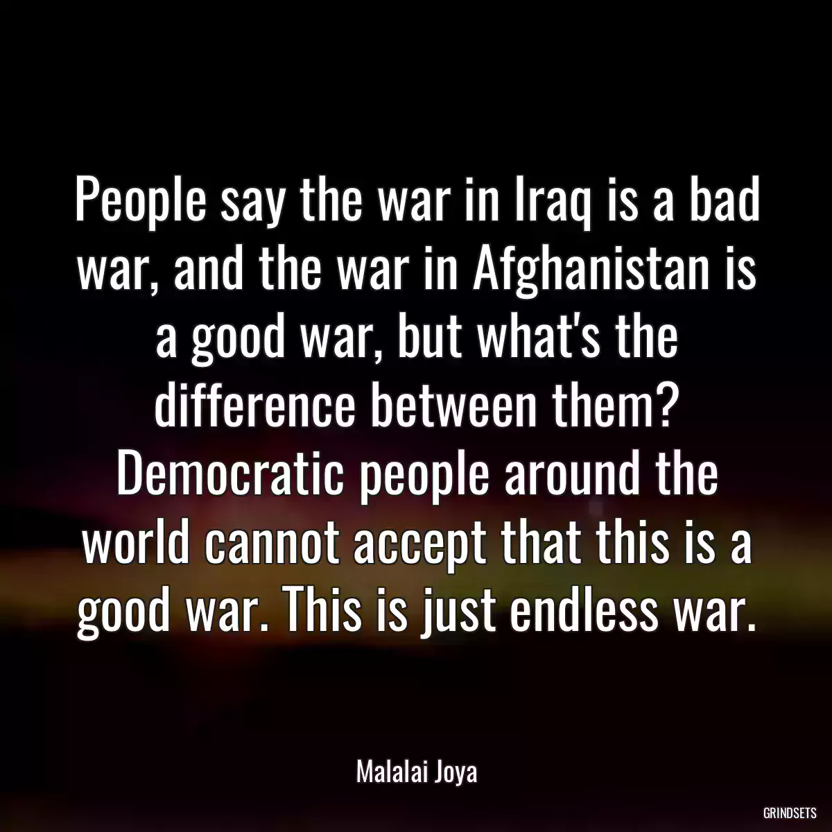 People say the war in Iraq is a bad war, and the war in Afghanistan is a good war, but what\'s the difference between them? Democratic people around the world cannot accept that this is a good war. This is just endless war.