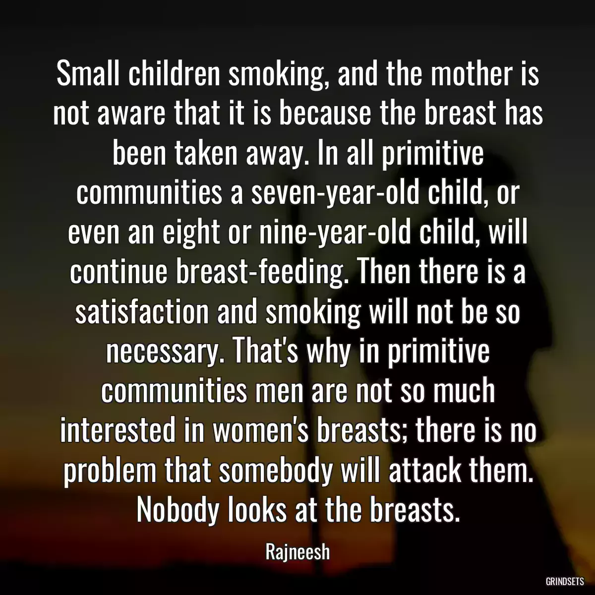 Small children smoking, and the mother is not aware that it is because the breast has been taken away. In all primitive communities a seven-year-old child, or even an eight or nine-year-old child, will continue breast-feeding. Then there is a satisfaction and smoking will not be so necessary. That\'s why in primitive communities men are not so much interested in women\'s breasts; there is no problem that somebody will attack them. Nobody looks at the breasts.