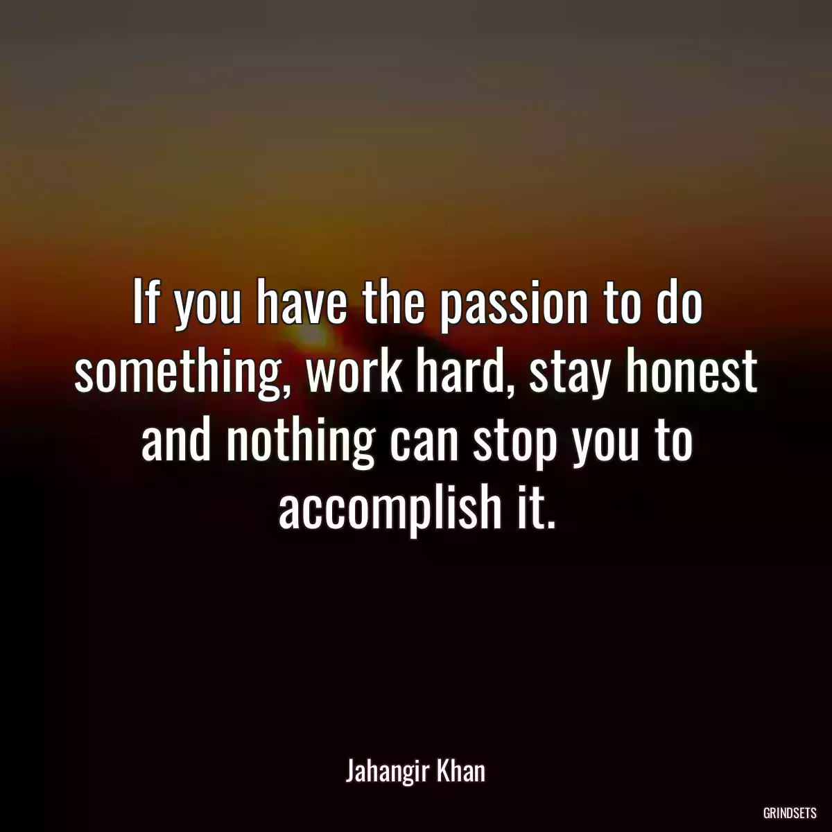 If you have the passion to do something, work hard, stay honest and nothing can stop you to accomplish it.