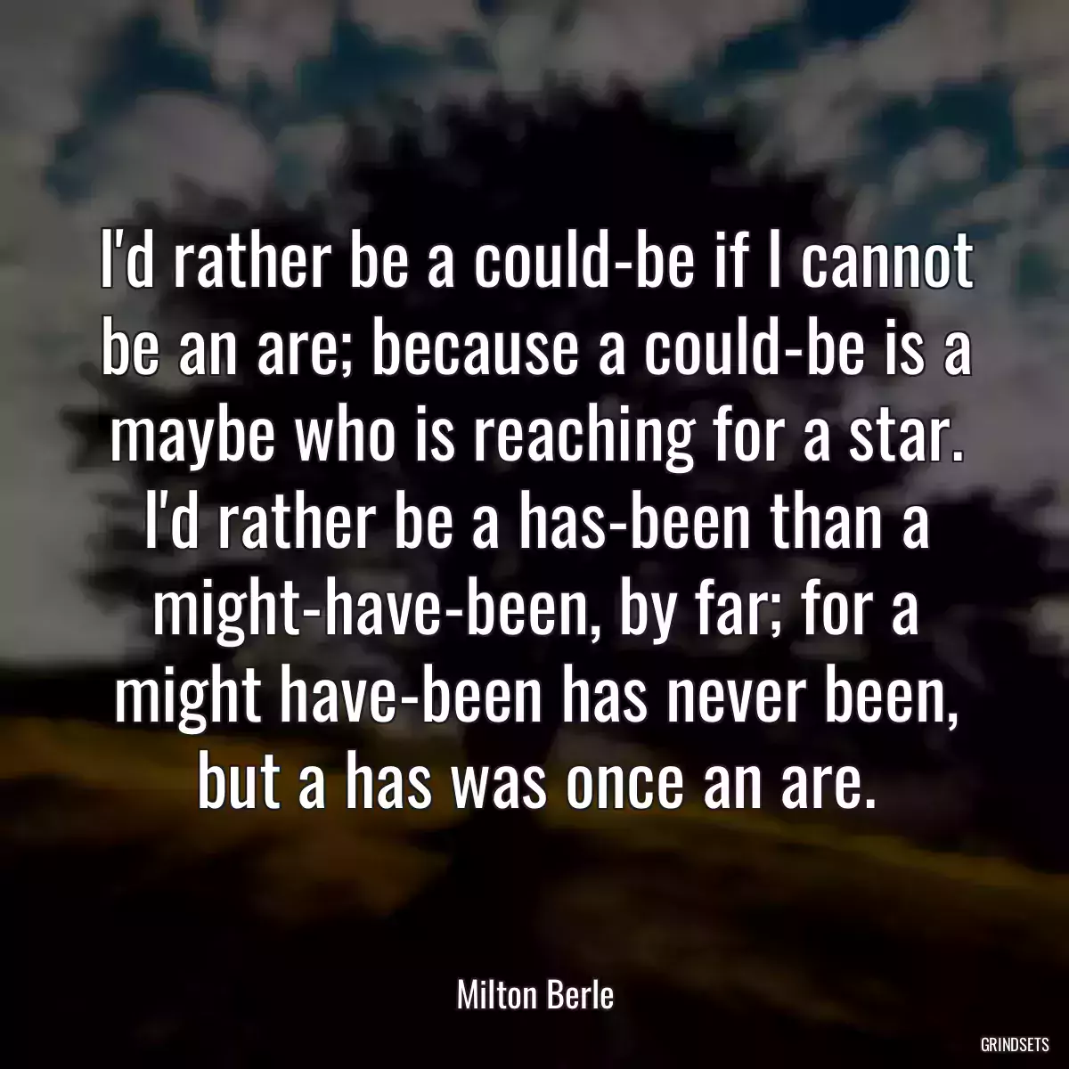 I\'d rather be a could-be if I cannot be an are; because a could-be is a maybe who is reaching for a star. I\'d rather be a has-been than a might-have-been, by far; for a might have-been has never been, but a has was once an are.