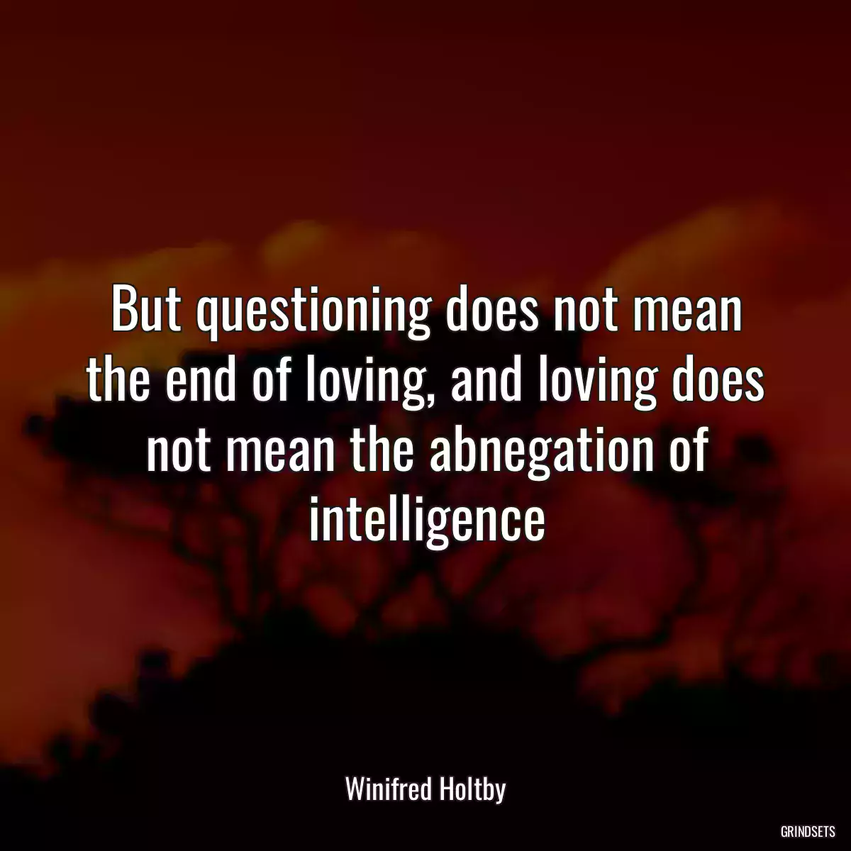 But questioning does not mean the end of loving, and loving does not mean the abnegation of intelligence