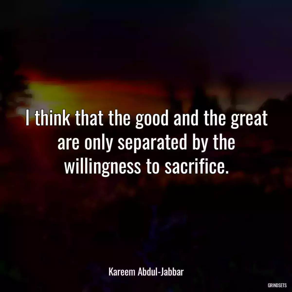 I think that the good and the great are only separated by the willingness to sacrifice.