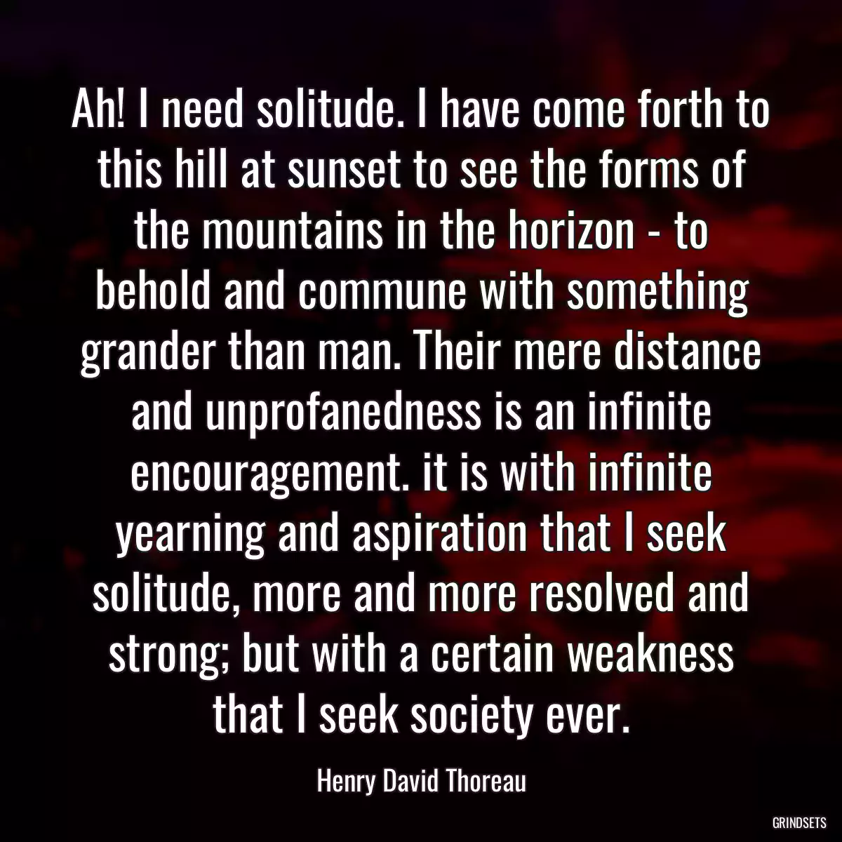 Ah! I need solitude. I have come forth to this hill at sunset to see the forms of the mountains in the horizon - to behold and commune with something grander than man. Their mere distance and unprofanedness is an infinite encouragement. it is with infinite yearning and aspiration that I seek solitude, more and more resolved and strong; but with a certain weakness that I seek society ever.