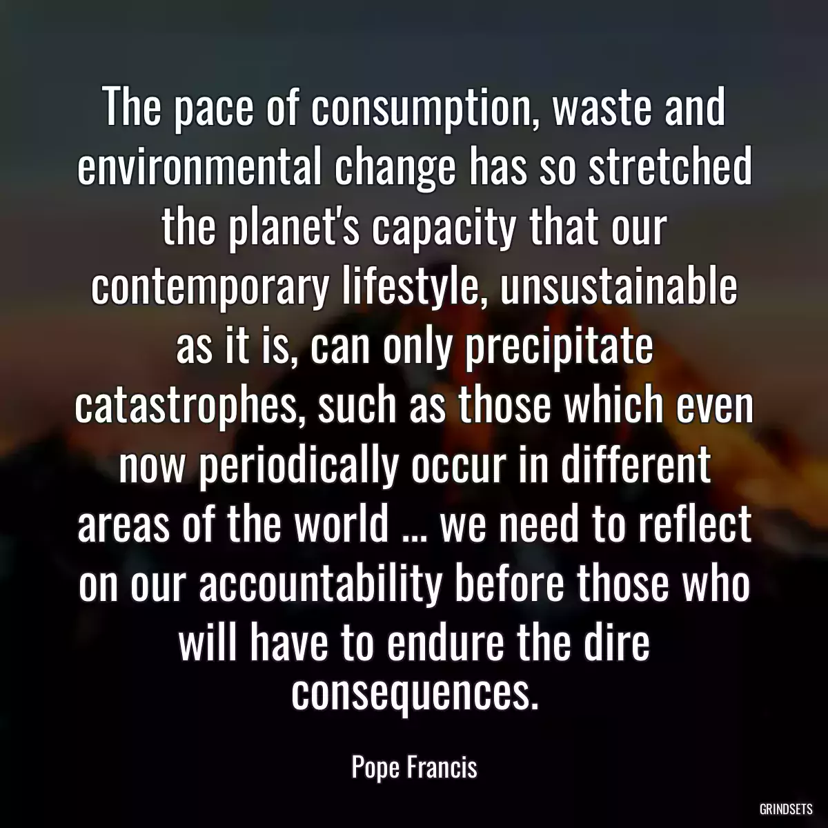 The pace of consumption, waste and environmental change has so stretched the planet\'s capacity that our contemporary lifestyle, unsustainable as it is, can only precipitate catastrophes, such as those which even now periodically occur in different areas of the world ... we need to reflect on our accountability before those who will have to endure the dire consequences.