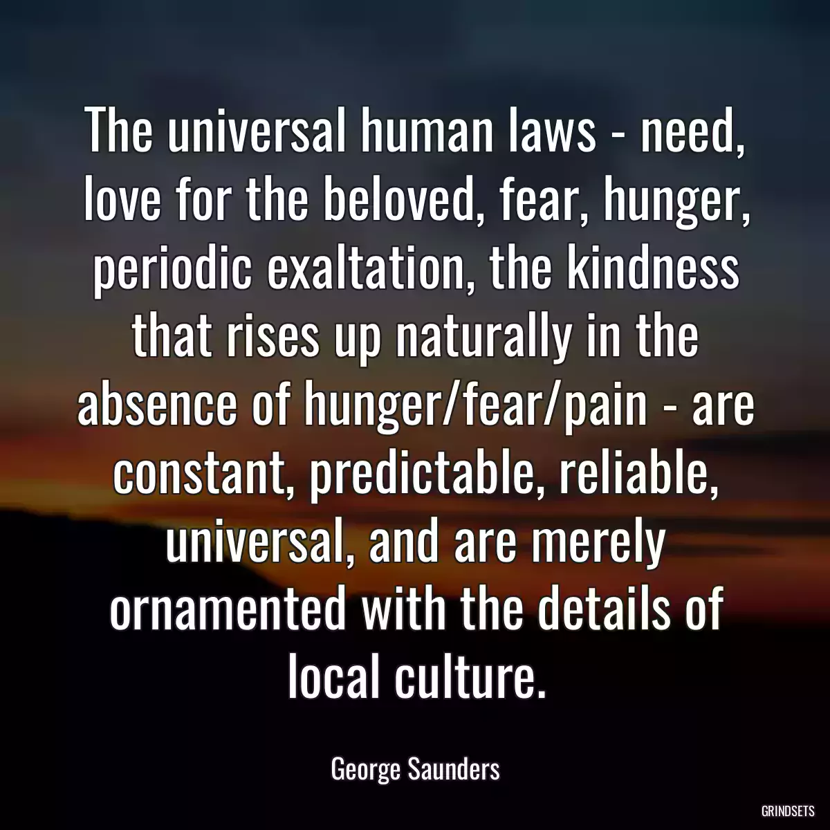 The universal human laws - need, love for the beloved, fear, hunger, periodic exaltation, the kindness that rises up naturally in the absence of hunger/fear/pain - are constant, predictable, reliable, universal, and are merely ornamented with the details of local culture.