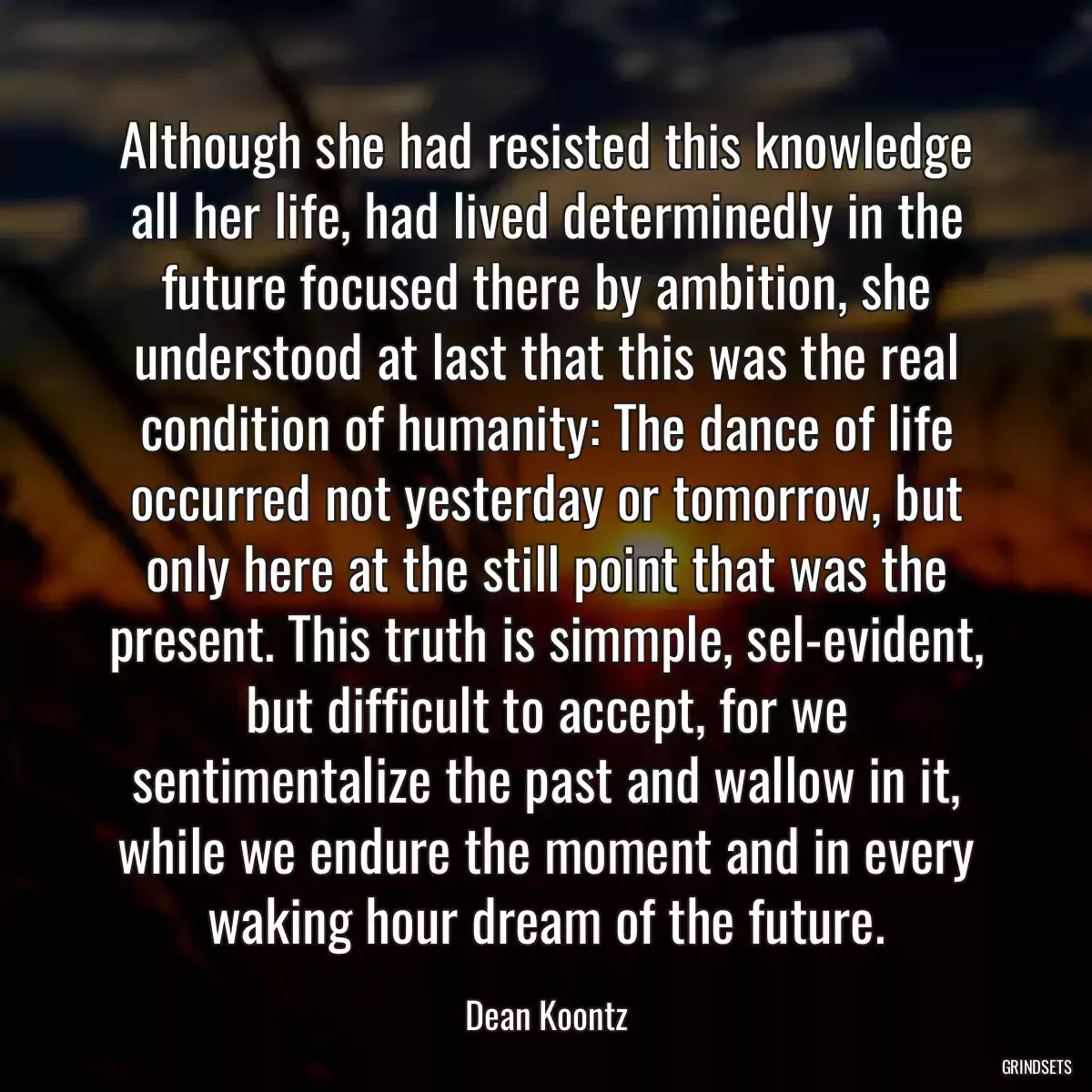 Although she had resisted this knowledge all her life, had lived determinedly in the future focused there by ambition, she understood at last that this was the real condition of humanity: The dance of life occurred not yesterday or tomorrow, but only here at the still point that was the present. This truth is simmple, sel-evident, but difficult to accept, for we sentimentalize the past and wallow in it, while we endure the moment and in every waking hour dream of the future.