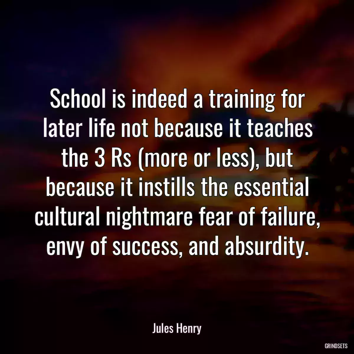 School is indeed a training for later life not because it teaches the 3 Rs (more or less), but because it instills the essential cultural nightmare fear of failure, envy of success, and absurdity.