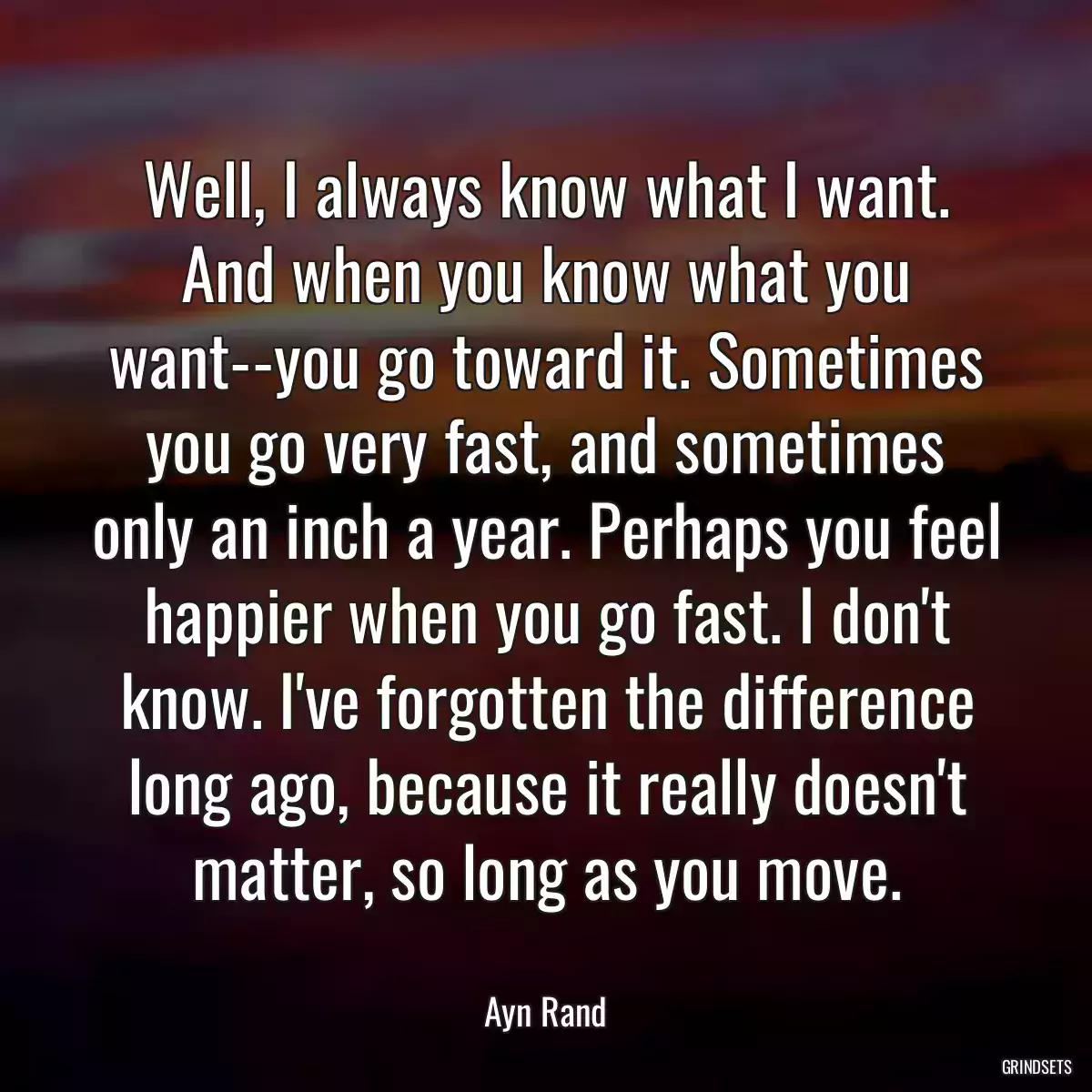 Well, I always know what I want. And when you know what you want--you go toward it. Sometimes you go very fast, and sometimes only an inch a year. Perhaps you feel happier when you go fast. I don\'t know. I\'ve forgotten the difference long ago, because it really doesn\'t matter, so long as you move.