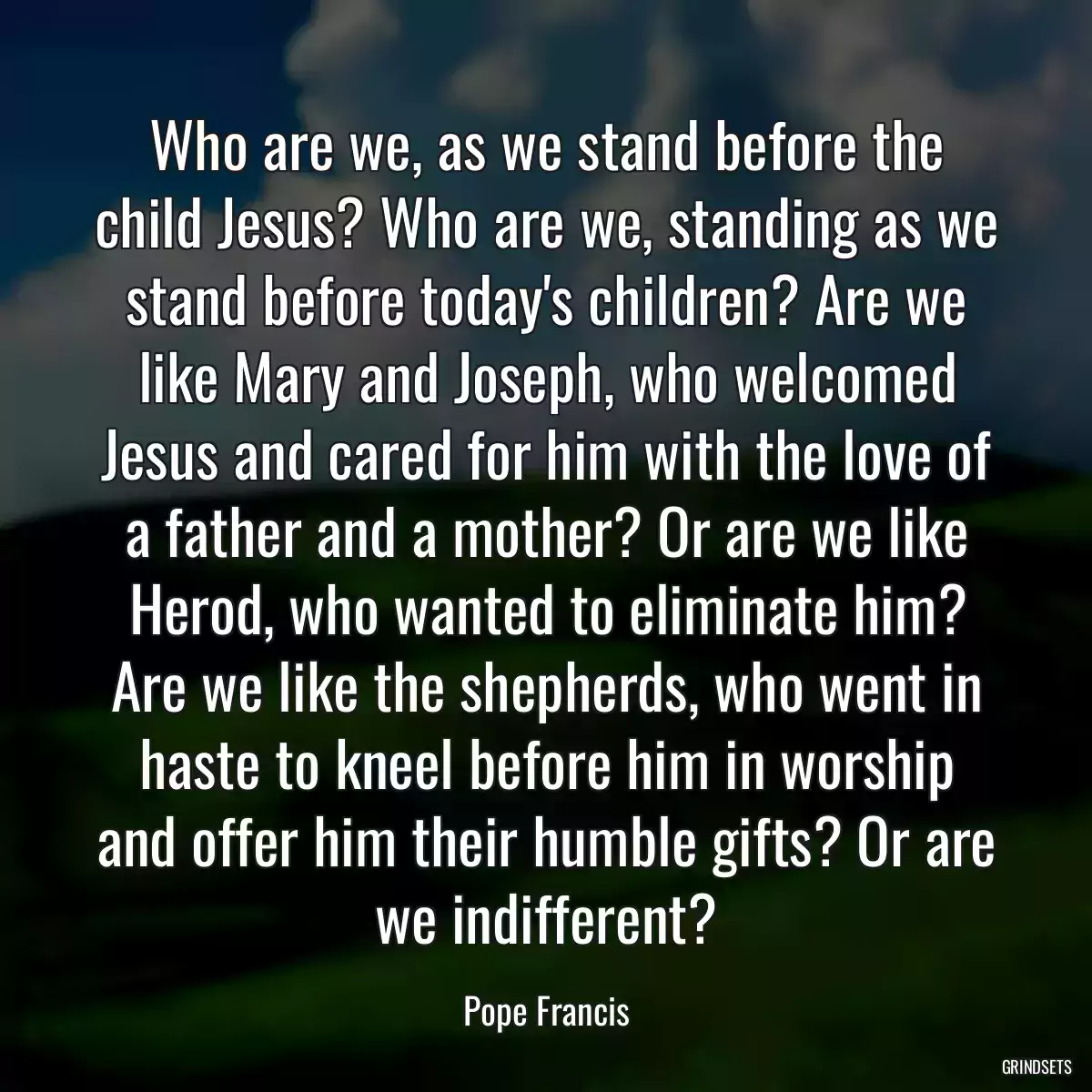 Who are we, as we stand before the child Jesus? Who are we, standing as we stand before today\'s children? Are we like Mary and Joseph, who welcomed Jesus and cared for him with the love of a father and a mother? Or are we like Herod, who wanted to eliminate him? Are we like the shepherds, who went in haste to kneel before him in worship and offer him their humble gifts? Or are we indifferent?