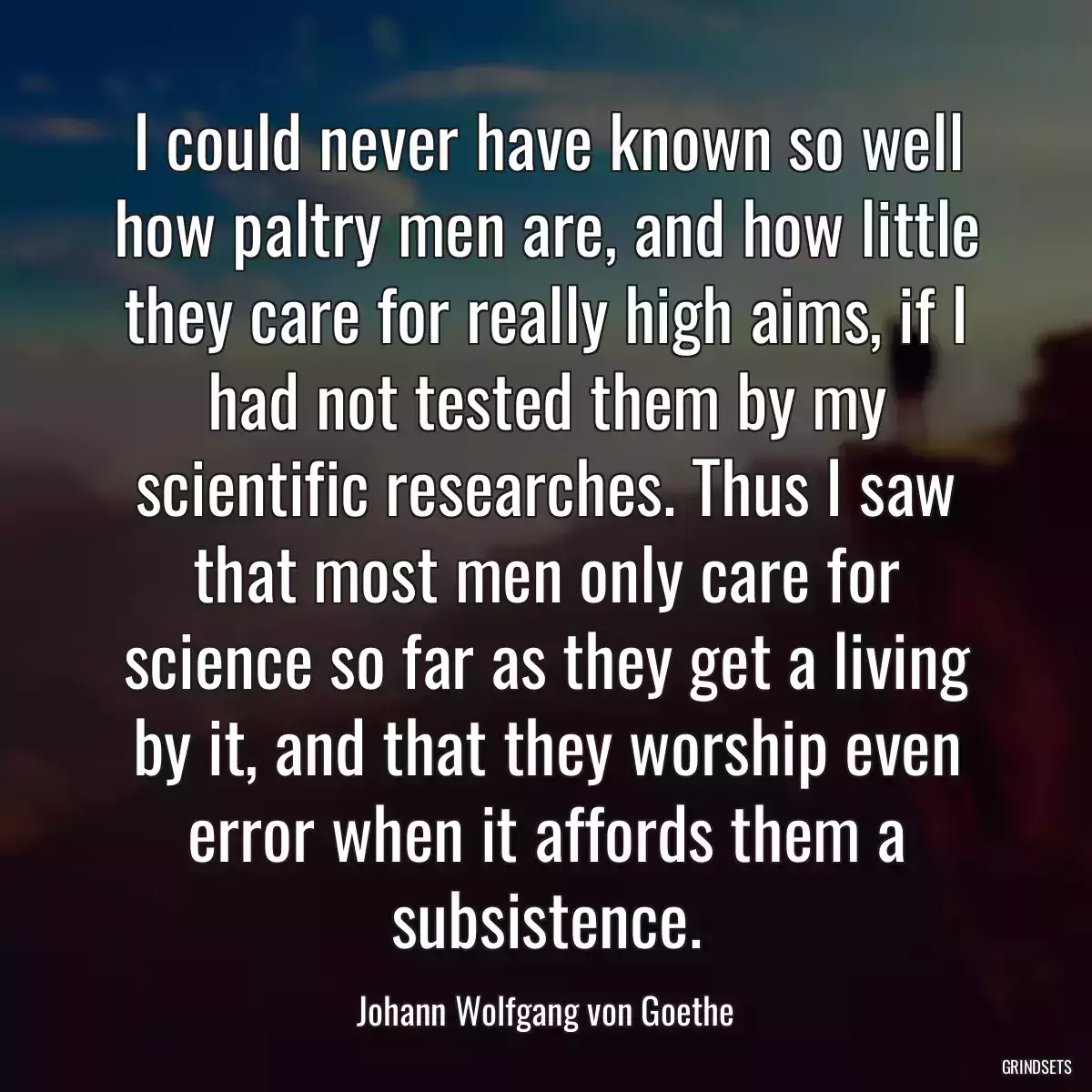 I could never have known so well how paltry men are, and how little they care for really high aims, if I had not tested them by my scientific researches. Thus I saw that most men only care for science so far as they get a living by it, and that they worship even error when it affords them a subsistence.