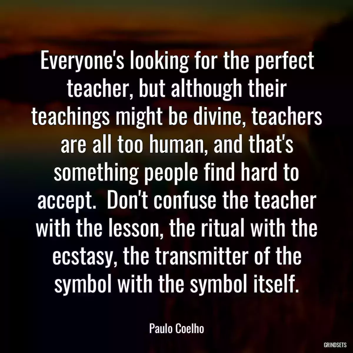 Everyone\'s looking for the perfect teacher, but although their teachings might be divine, teachers are all too human, and that\'s something people find hard to accept.  Don\'t confuse the teacher with the lesson, the ritual with the ecstasy, the transmitter of the symbol with the symbol itself.