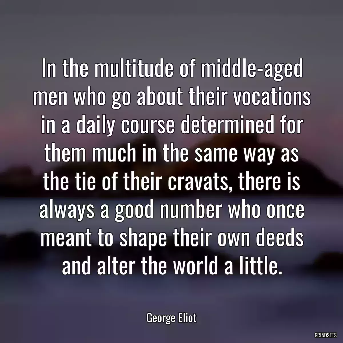 In the multitude of middle-aged men who go about their vocations in a daily course determined for them much in the same way as the tie of their cravats, there is always a good number who once meant to shape their own deeds and alter the world a little.