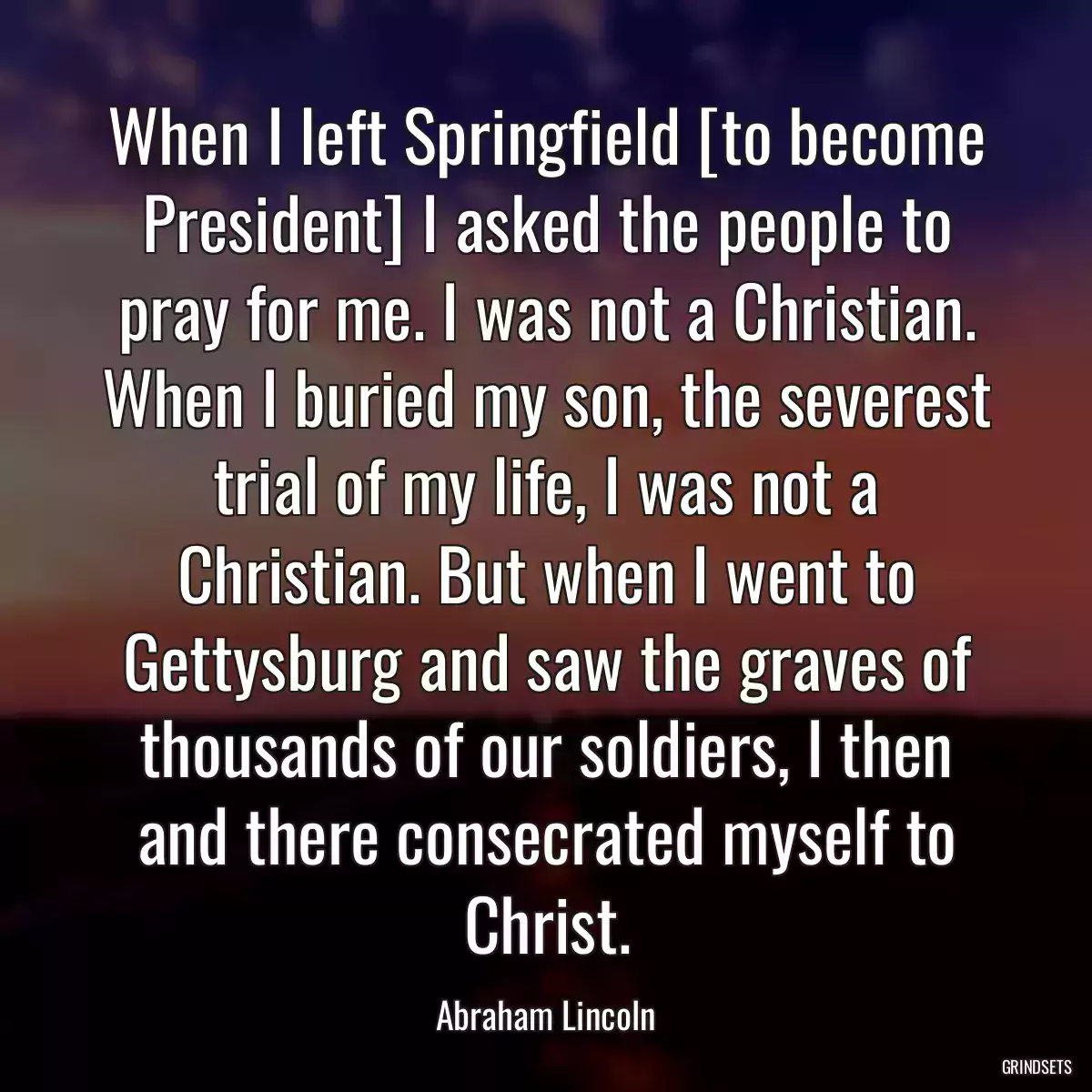 When I left Springfield [to become President] I asked the people to pray for me. I was not a Christian. When I buried my son, the severest trial of my life, I was not a Christian. But when I went to Gettysburg and saw the graves of thousands of our soldiers, I then and there consecrated myself to Christ.