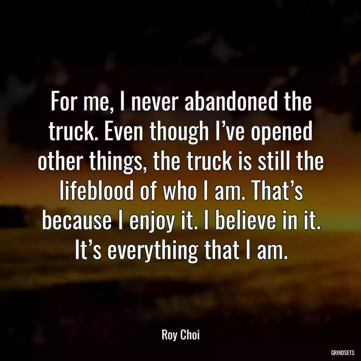 For me, I never abandoned the truck. Even though I’ve opened other things, the truck is still the lifeblood of who I am. That’s because I enjoy it. I believe in it. It’s everything that I am.