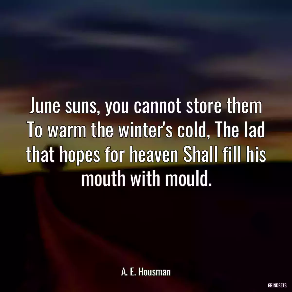 June suns, you cannot store them To warm the winter\'s cold, The lad that hopes for heaven Shall fill his mouth with mould.