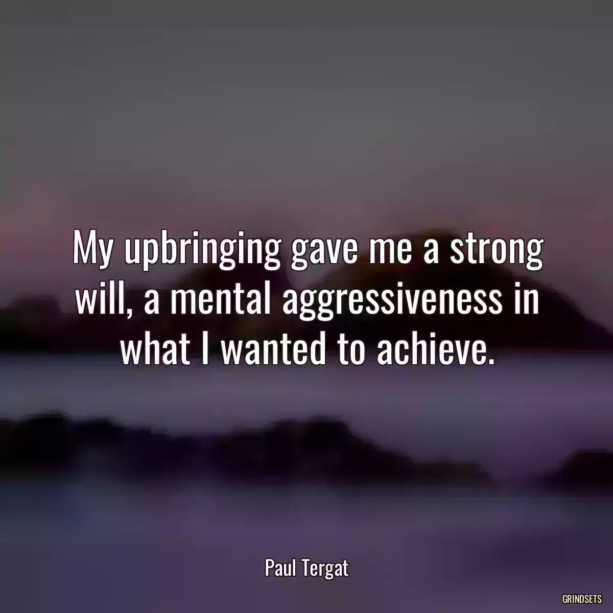 My upbringing gave me a strong will, a mental aggressiveness in what I wanted to achieve.