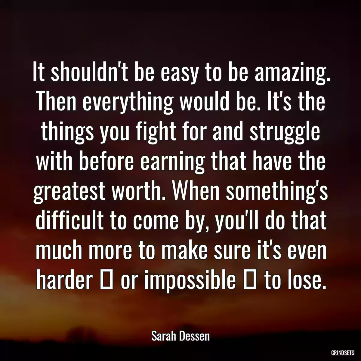 It shouldn\'t be easy to be amazing. Then everything would be. It\'s the things you fight for and struggle with before earning that have the greatest worth. When something\'s difficult to come by, you\'ll do that much more to make sure it\'s even harder ― or impossible ― to lose.