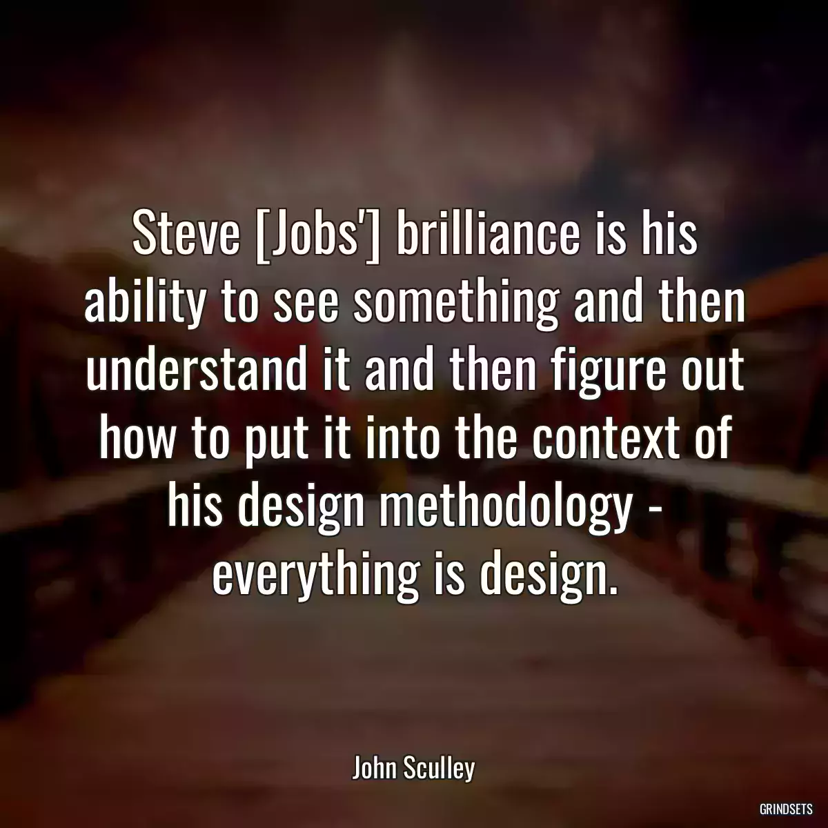 Steve [Jobs\'] brilliance is his ability to see something and then understand it and then figure out how to put it into the context of his design methodology - everything is design.