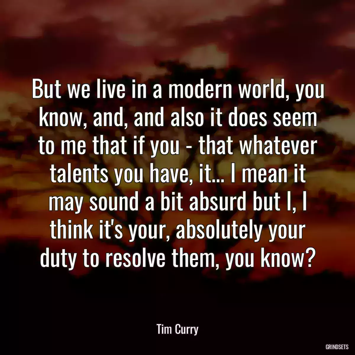 But we live in a modern world, you know, and, and also it does seem to me that if you - that whatever talents you have, it... I mean it may sound a bit absurd but I, I think it\'s your, absolutely your duty to resolve them, you know?