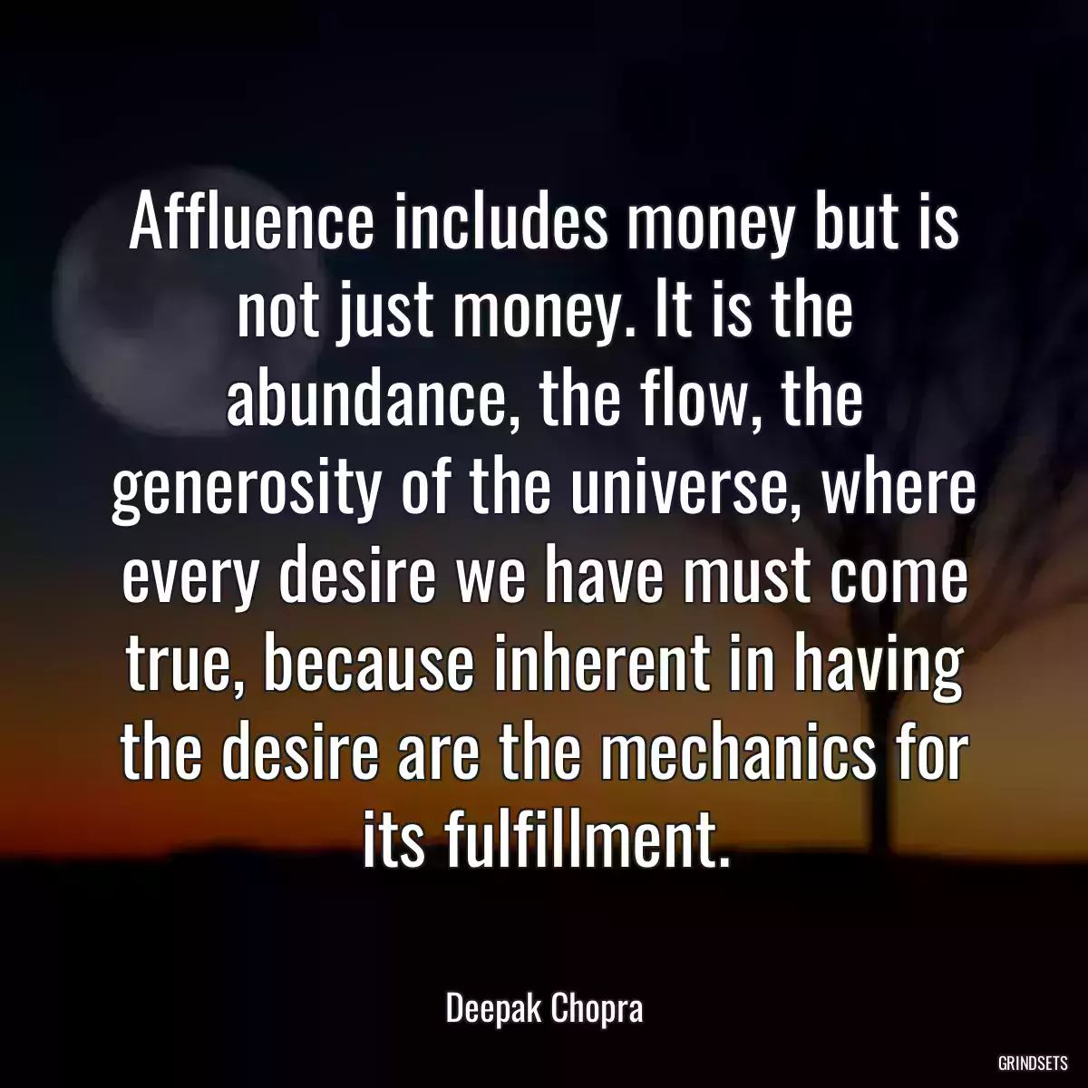 Affluence includes money but is not just money. It is the abundance, the flow, the generosity of the universe, where every desire we have must come true, because inherent in having the desire are the mechanics for its fulfillment.