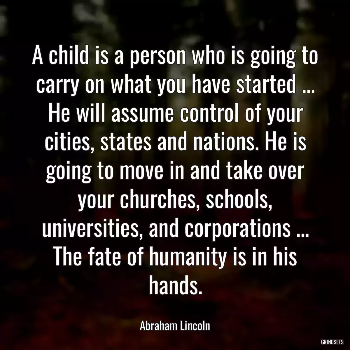 A child is a person who is going to carry on what you have started ... He will assume control of your cities, states and nations. He is going to move in and take over your churches, schools, universities, and corporations ... The fate of humanity is in his hands.