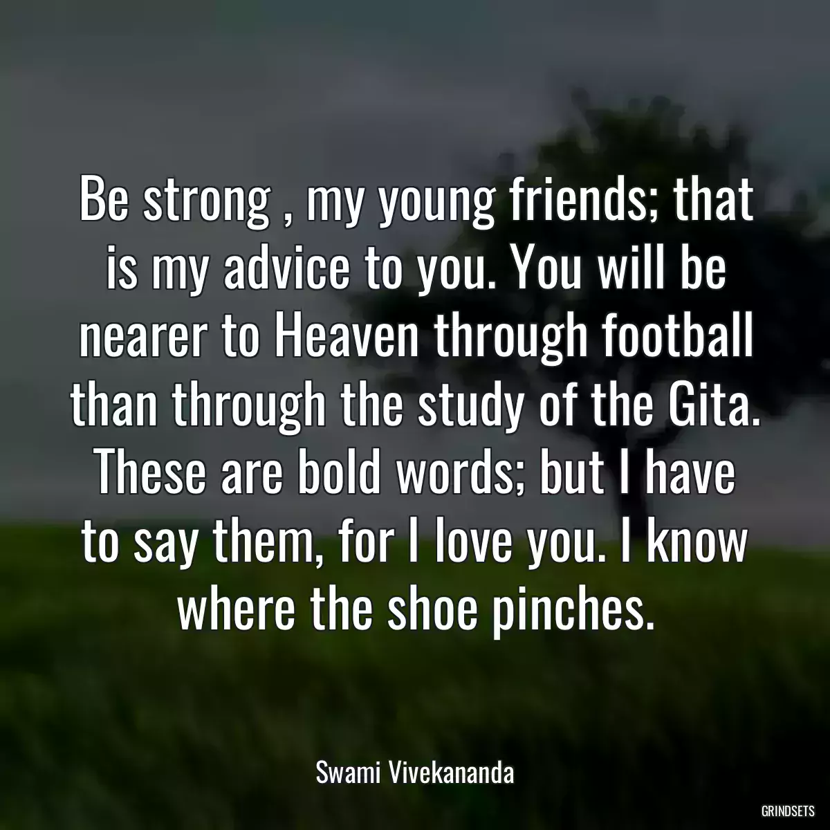 Be strong , my young friends; that is my advice to you. You will be nearer to Heaven through football than through the study of the Gita. These are bold words; but I have to say them, for I love you. I know where the shoe pinches.