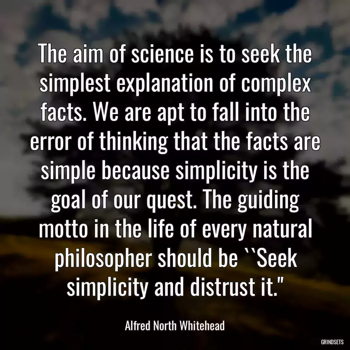 The aim of science is to seek the simplest explanation of complex facts. We are apt to fall into the error of thinking that the facts are simple because simplicity is the goal of our quest. The guiding motto in the life of every natural philosopher should be ``Seek simplicity and distrust it.\'\'