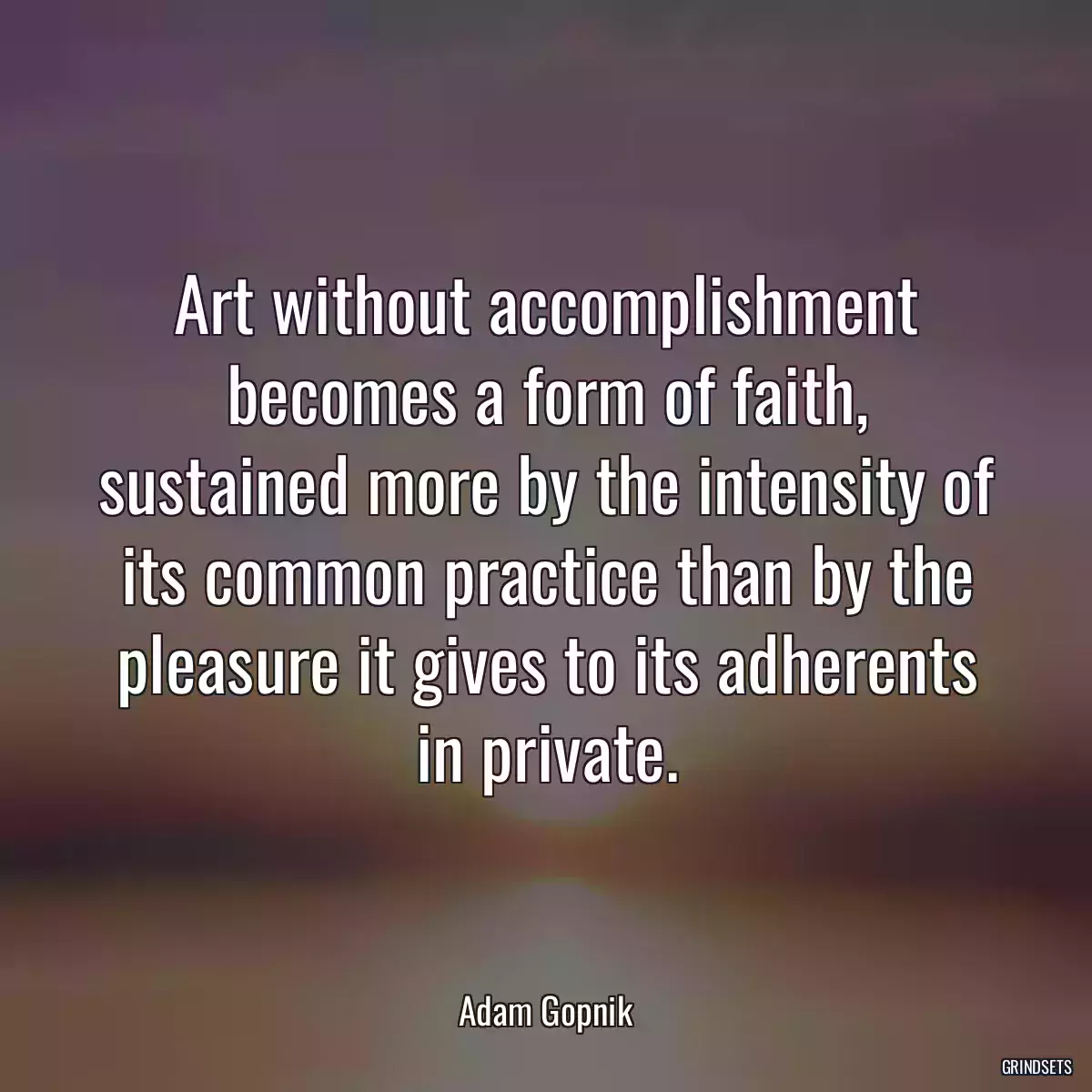 Art without accomplishment becomes a form of faith, sustained more by the intensity of its common practice than by the pleasure it gives to its adherents in private.