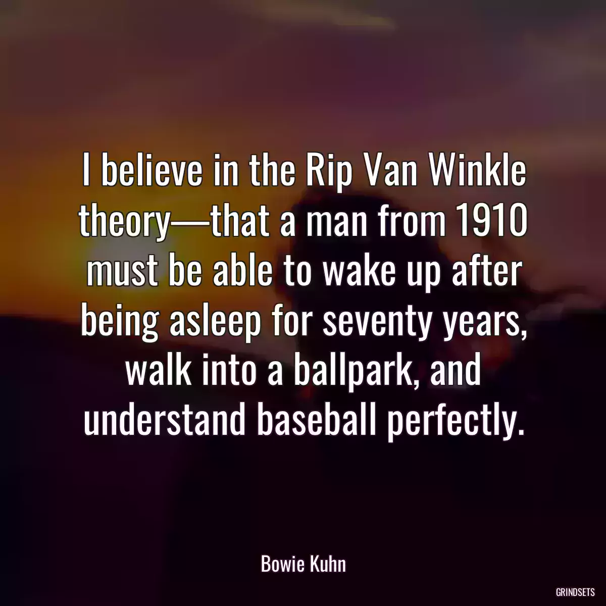 I believe in the Rip Van Winkle theory—that a man from 1910 must be able to wake up after being asleep for seventy years, walk into a ballpark, and understand baseball perfectly.