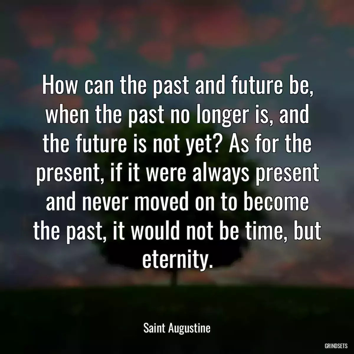 How can the past and future be, when the past no longer is, and the future is not yet? As for the present, if it were always present and never moved on to become the past, it would not be time, but eternity.