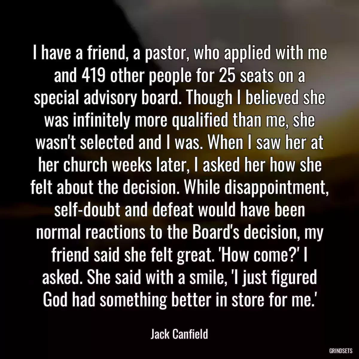 I have a friend, a pastor, who applied with me and 419 other people for 25 seats on a special advisory board. Though I believed she was infinitely more qualified than me, she wasn\'t selected and I was. When I saw her at her church weeks later, I asked her how she felt about the decision. While disappointment, self-doubt and defeat would have been normal reactions to the Board\'s decision, my friend said she felt great. \'How come?\' I asked. She said with a smile, \'I just figured God had something better in store for me.\'