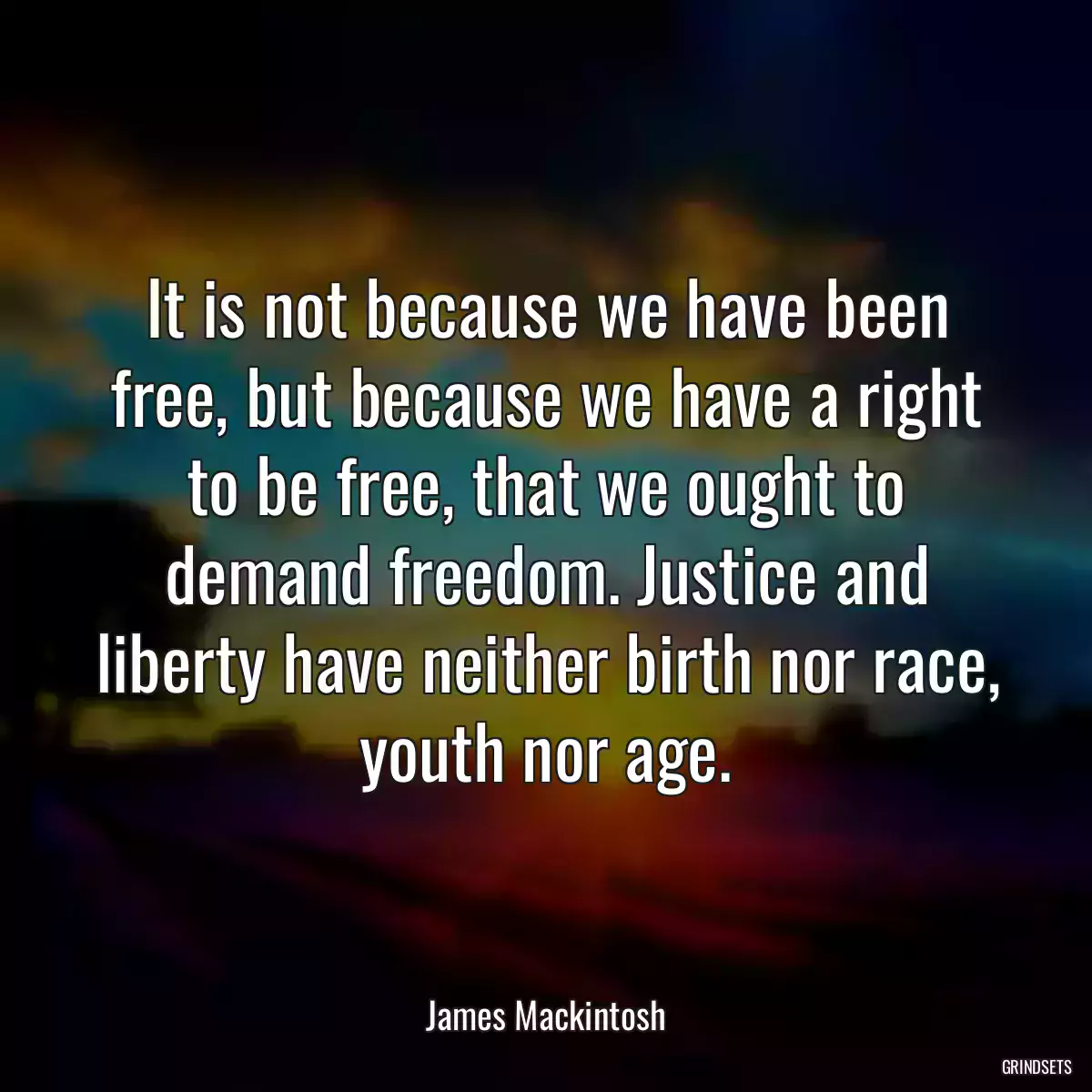 It is not because we have been free, but because we have a right to be free, that we ought to demand freedom. Justice and liberty have neither birth nor race, youth nor age.