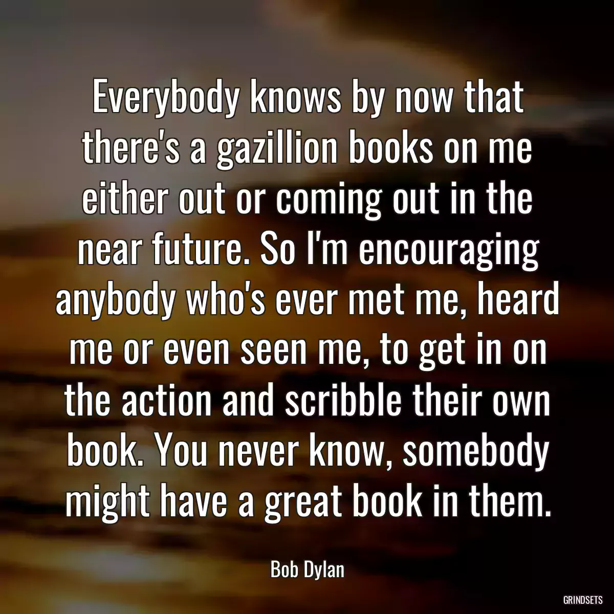 Everybody knows by now that there\'s a gazillion books on me either out or coming out in the near future. So I\'m encouraging anybody who\'s ever met me, heard me or even seen me, to get in on the action and scribble their own book. You never know, somebody might have a great book in them.