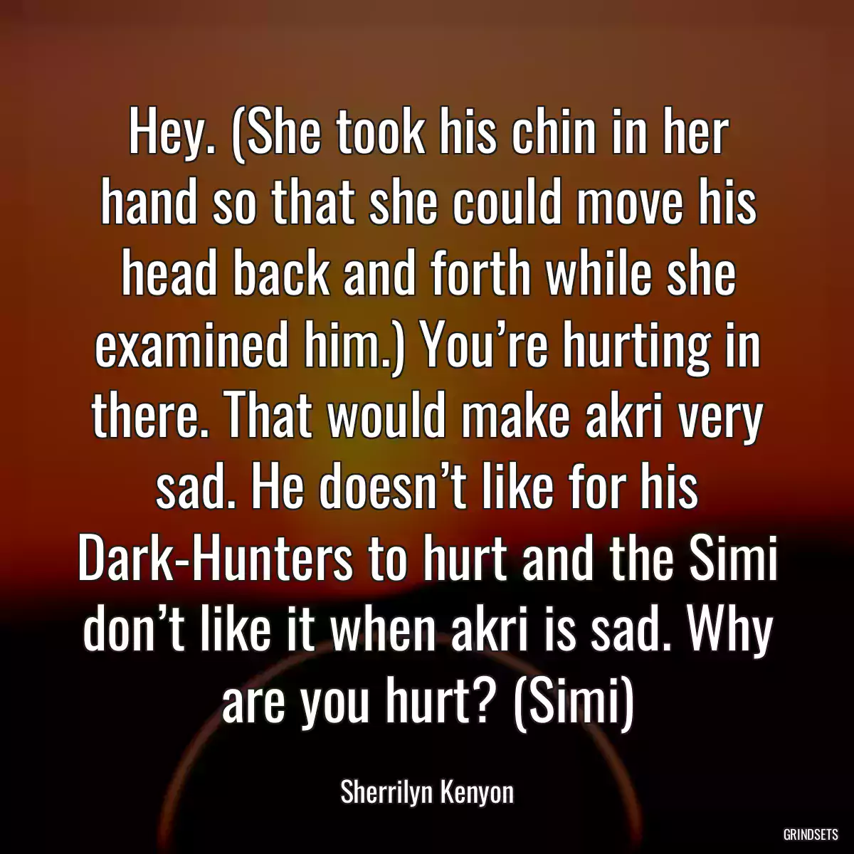 Hey. (She took his chin in her hand so that she could move his head back and forth while she examined him.) You’re hurting in there. That would make akri very sad. He doesn’t like for his Dark-Hunters to hurt and the Simi don’t like it when akri is sad. Why are you hurt? (Simi)