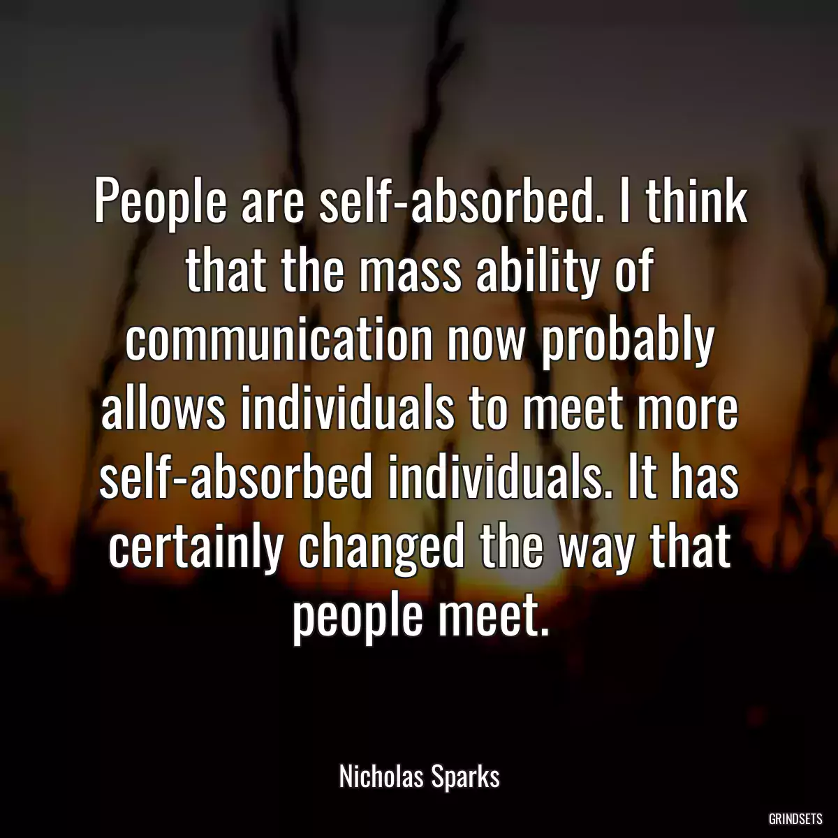 People are self-absorbed. I think that the mass ability of communication now probably allows individuals to meet more self-absorbed individuals. It has certainly changed the way that people meet.