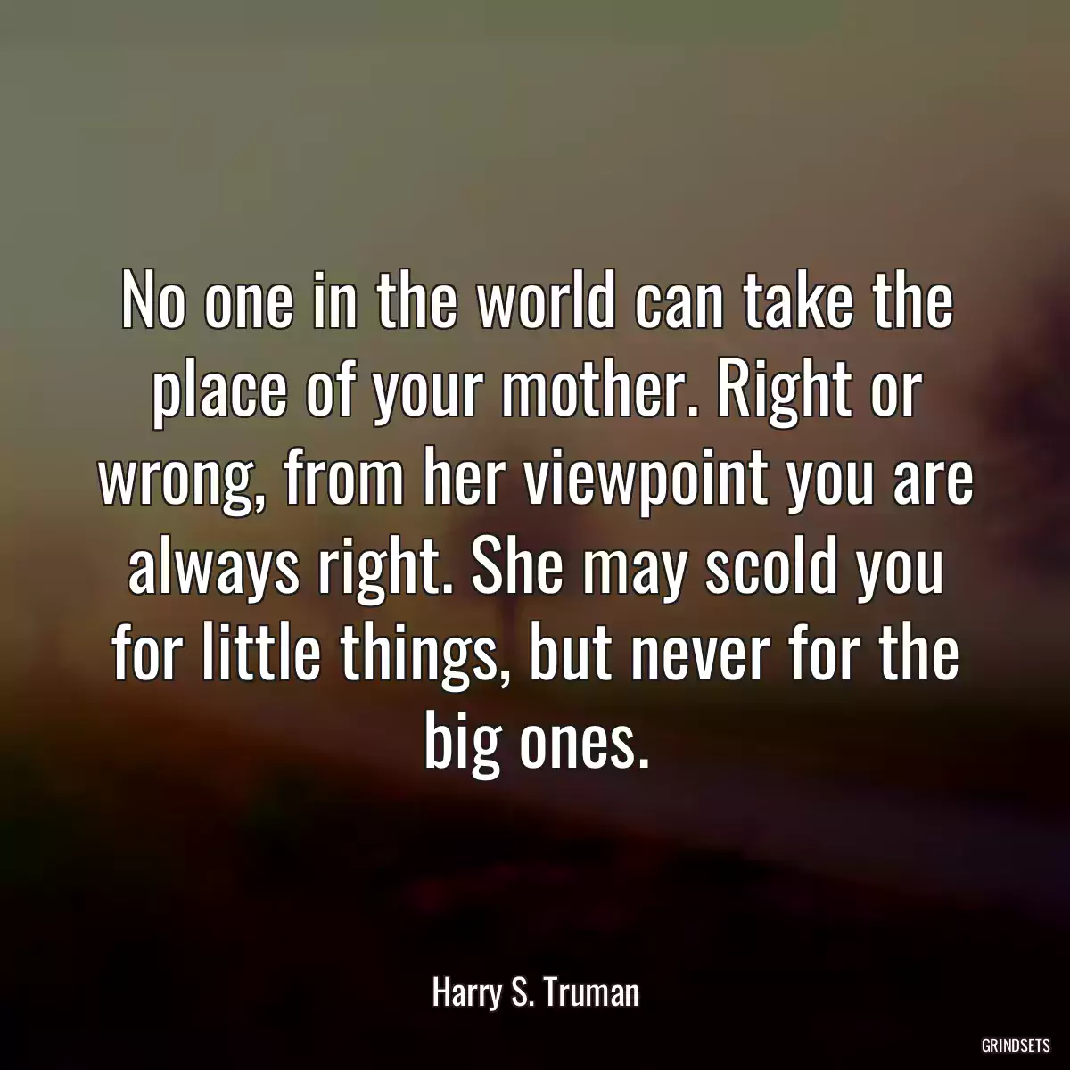 No one in the world can take the place of your mother. Right or wrong, from her viewpoint you are always right. She may scold you for little things, but never for the big ones.
