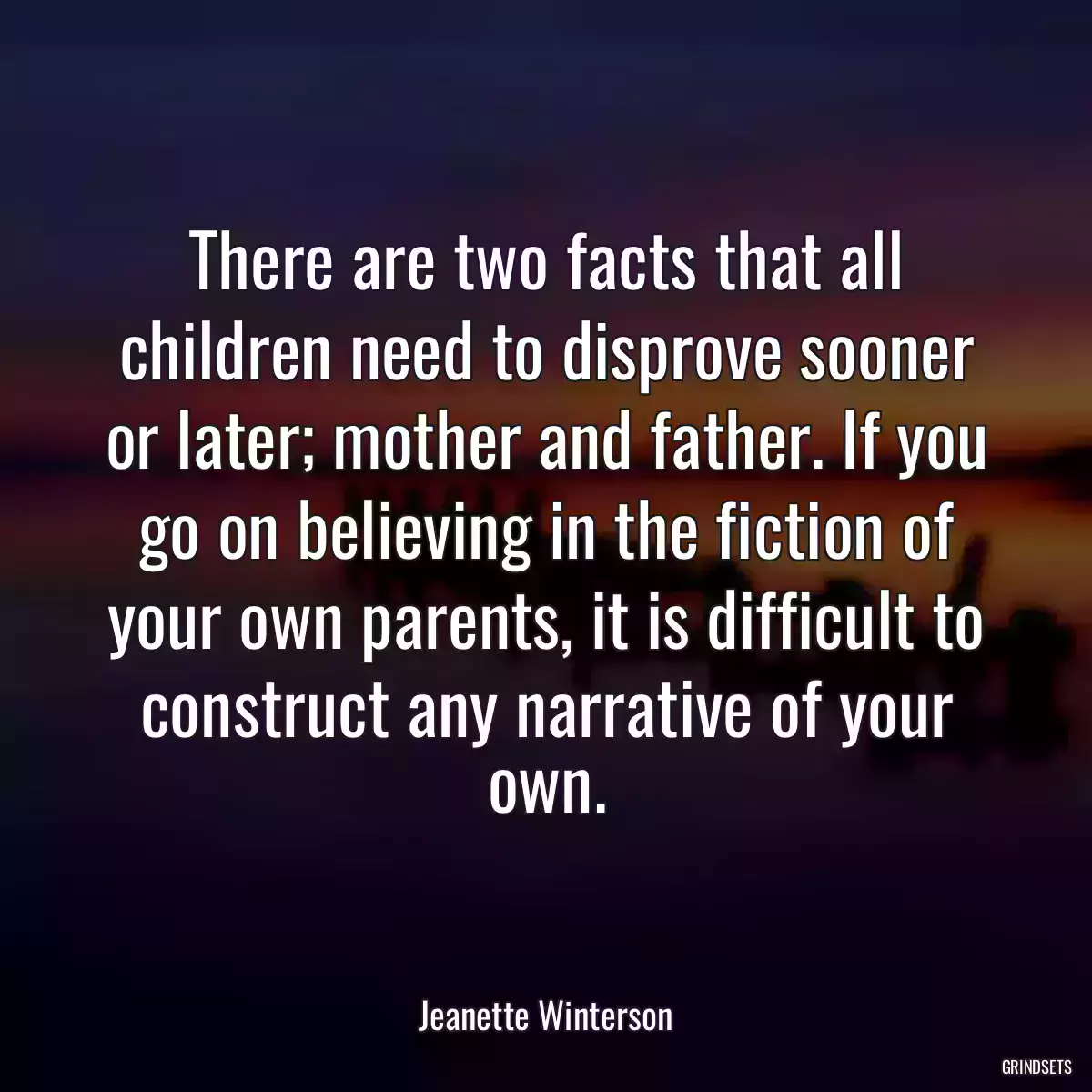 There are two facts that all children need to disprove sooner or later; mother and father. If you go on believing in the fiction of your own parents, it is difficult to construct any narrative of your own.