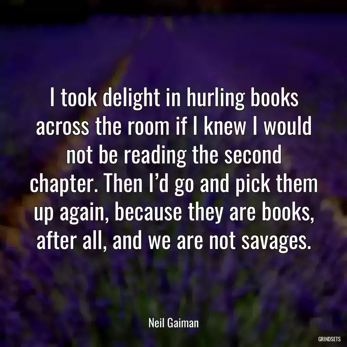 I took delight in hurling books across the room if I knew I would not be reading the second chapter. Then I’d go and pick them up again, because they are books, after all, and we are not savages.