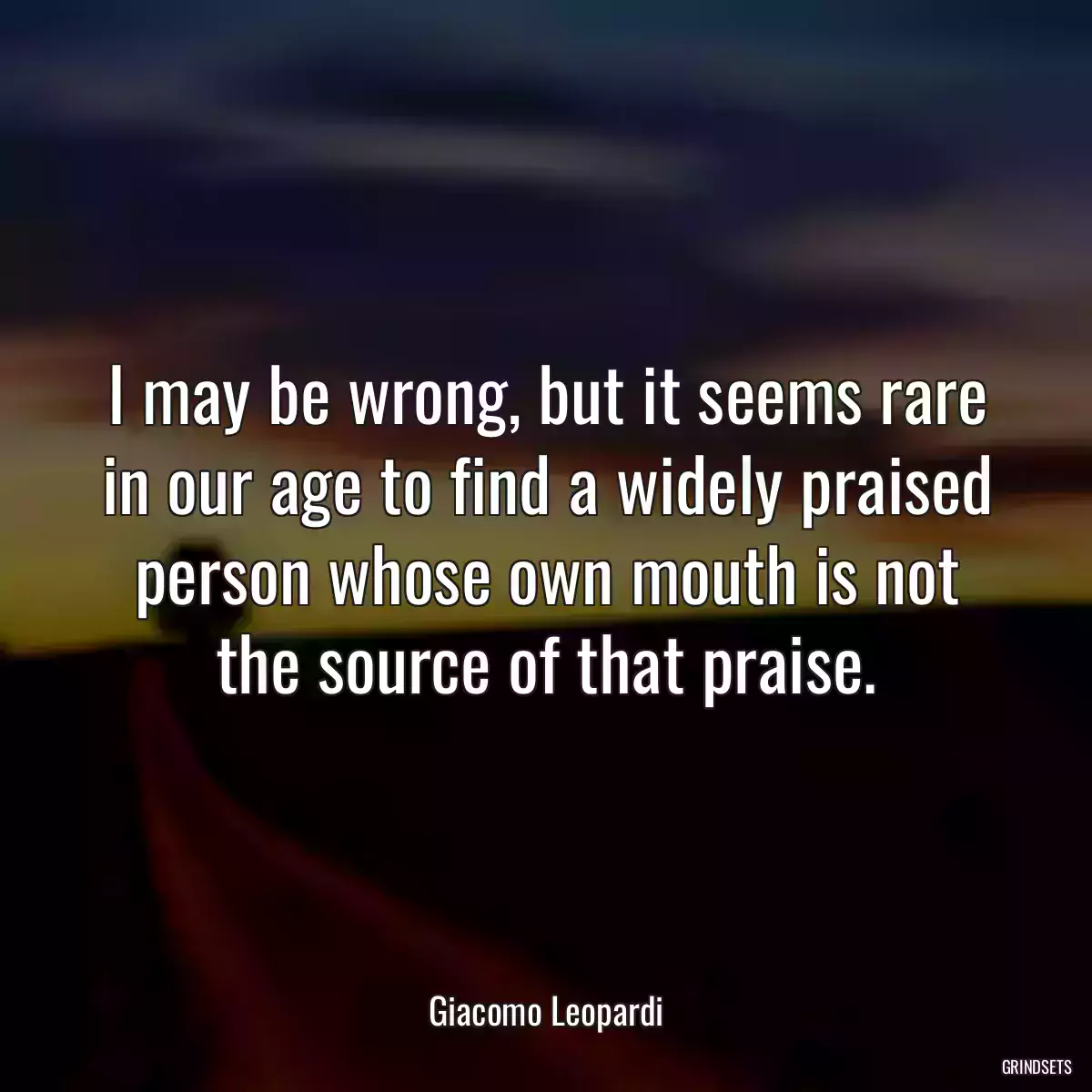 I may be wrong, but it seems rare in our age to find a widely praised person whose own mouth is not the source of that praise.