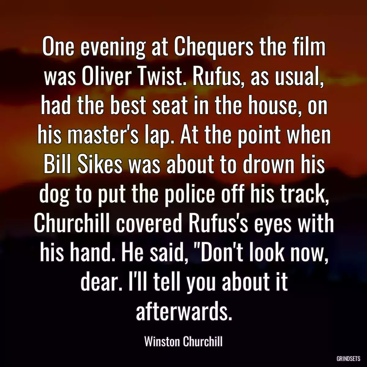 One evening at Chequers the film was Oliver Twist. Rufus, as usual, had the best seat in the house, on his master\'s lap. At the point when Bill Sikes was about to drown his dog to put the police off his track, Churchill covered Rufus\'s eyes with his hand. He said, \