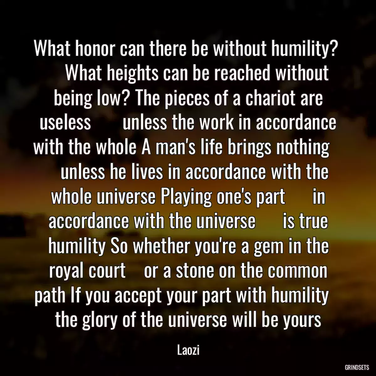 What honor can there be without humility?      What heights can be reached without being low? The pieces of a chariot are useless       unless the work in accordance with the whole A man\'s life brings nothing       unless he lives in accordance with the whole universe Playing one\'s part      in accordance with the universe      is true humility So whether you\'re a gem in the royal court    or a stone on the common path If you accept your part with humility    the glory of the universe will be yours