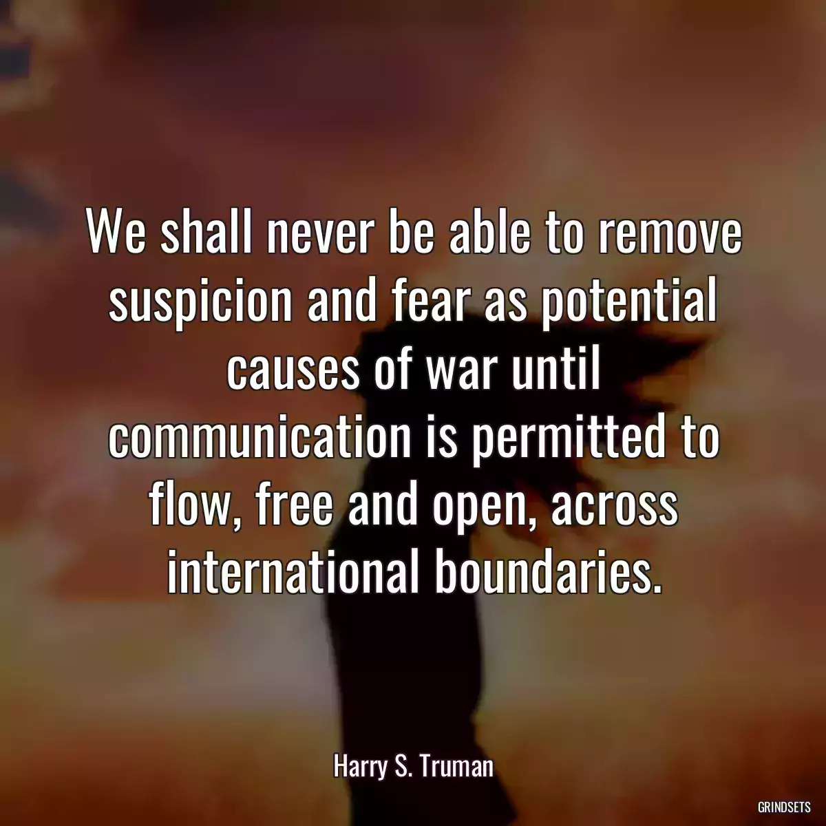 We shall never be able to remove suspicion and fear as potential causes of war until communication is permitted to flow, free and open, across international boundaries.