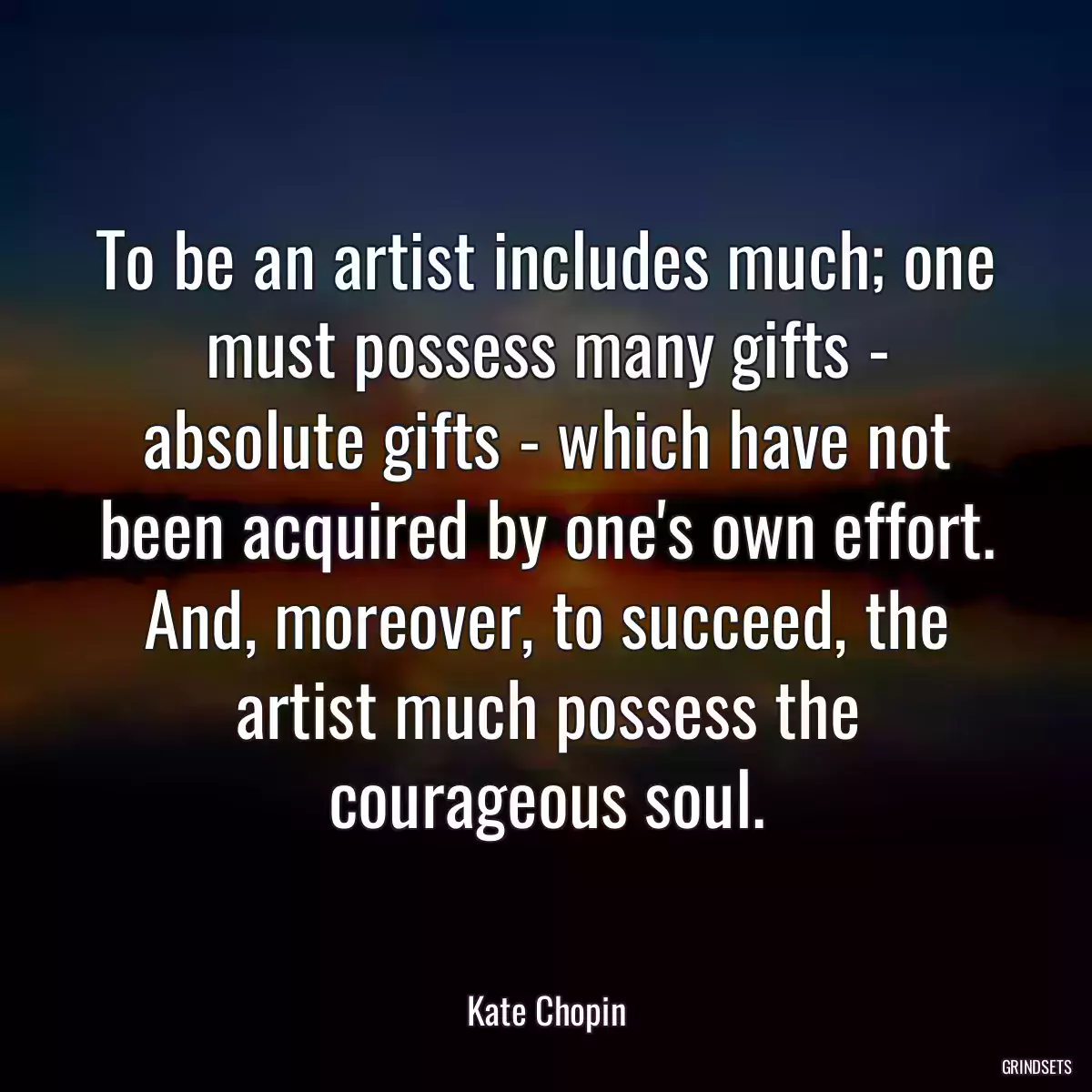 To be an artist includes much; one must possess many gifts - absolute gifts - which have not been acquired by one\'s own effort. And, moreover, to succeed, the artist much possess the courageous soul.