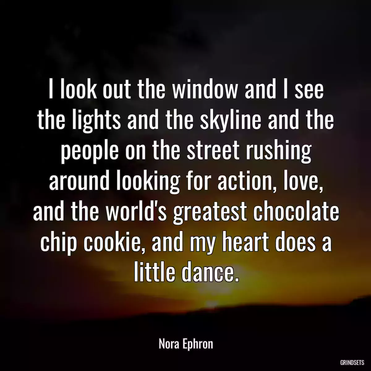 I look out the window and I see the lights and the skyline and the people on the street rushing around looking for action, love, and the world\'s greatest chocolate chip cookie, and my heart does a little dance.