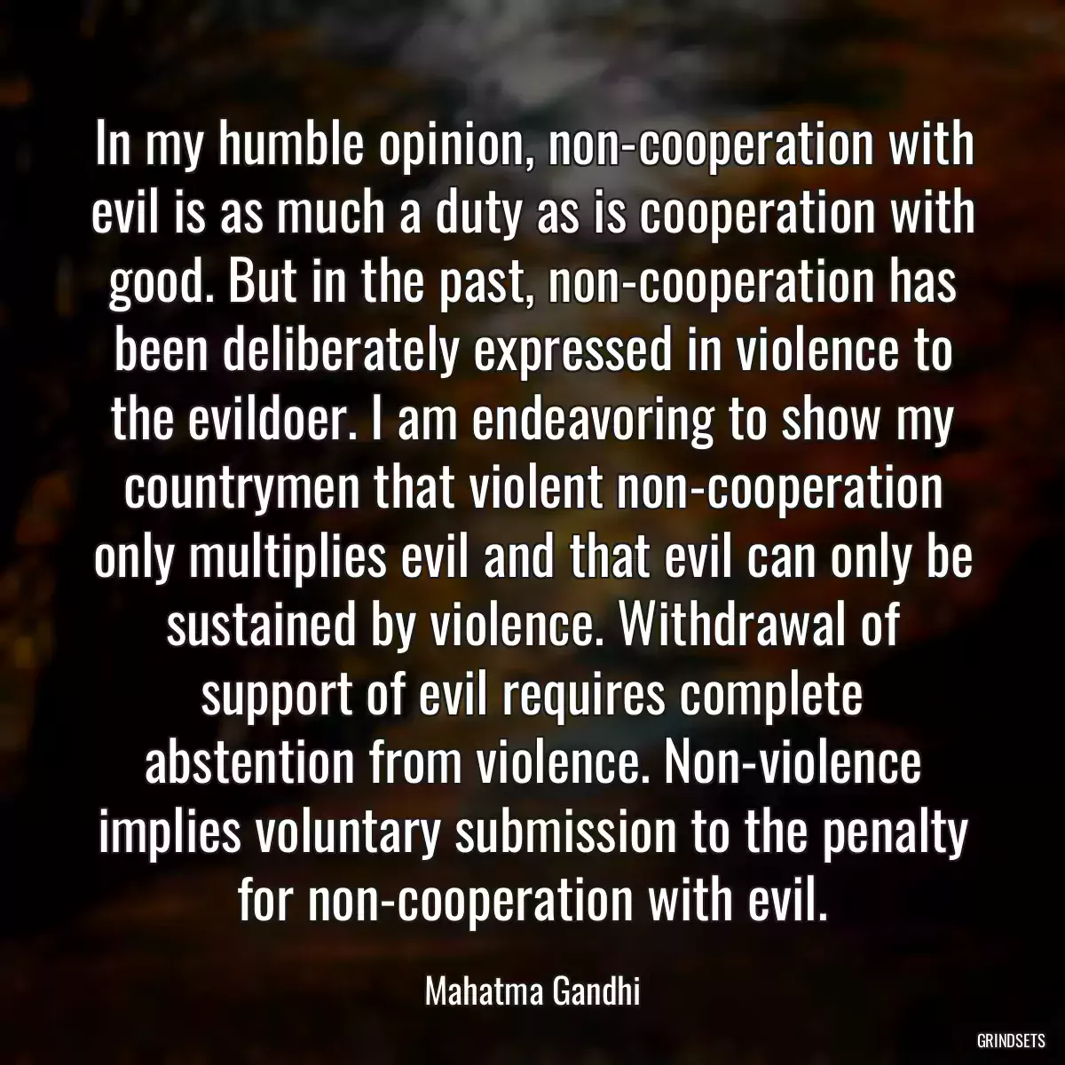 In my humble opinion, non-cooperation with evil is as much a duty as is cooperation with good. But in the past, non-cooperation has been deliberately expressed in violence to the evildoer. I am endeavoring to show my countrymen that violent non-cooperation only multiplies evil and that evil can only be sustained by violence. Withdrawal of support of evil requires complete abstention from violence. Non-violence implies voluntary submission to the penalty for non-cooperation with evil.