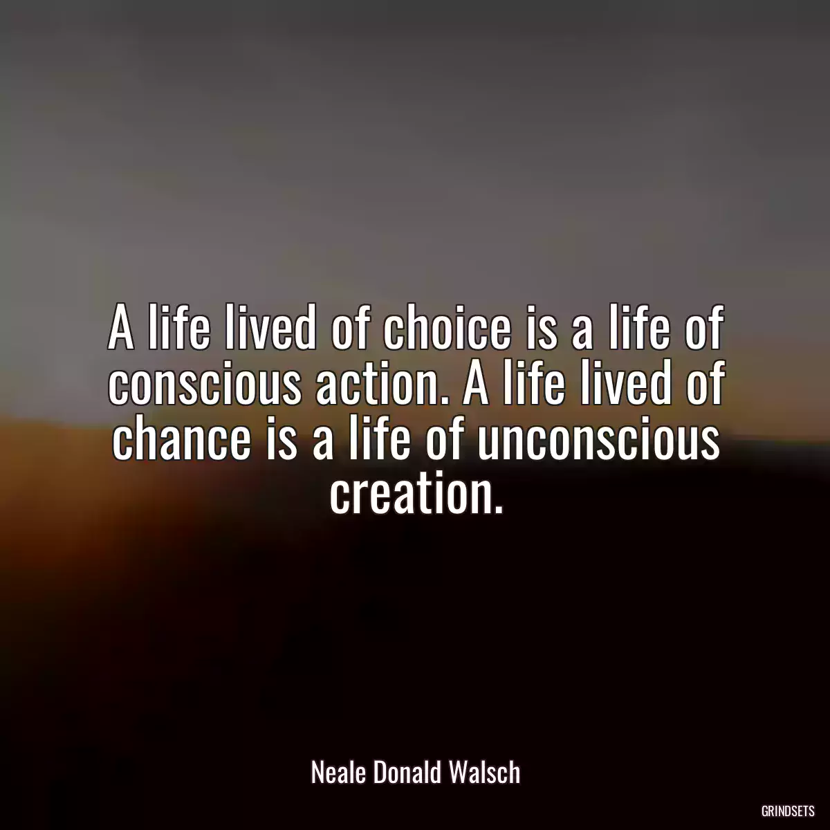 A life lived of choice is a life of conscious action. A life lived of chance is a life of unconscious creation.