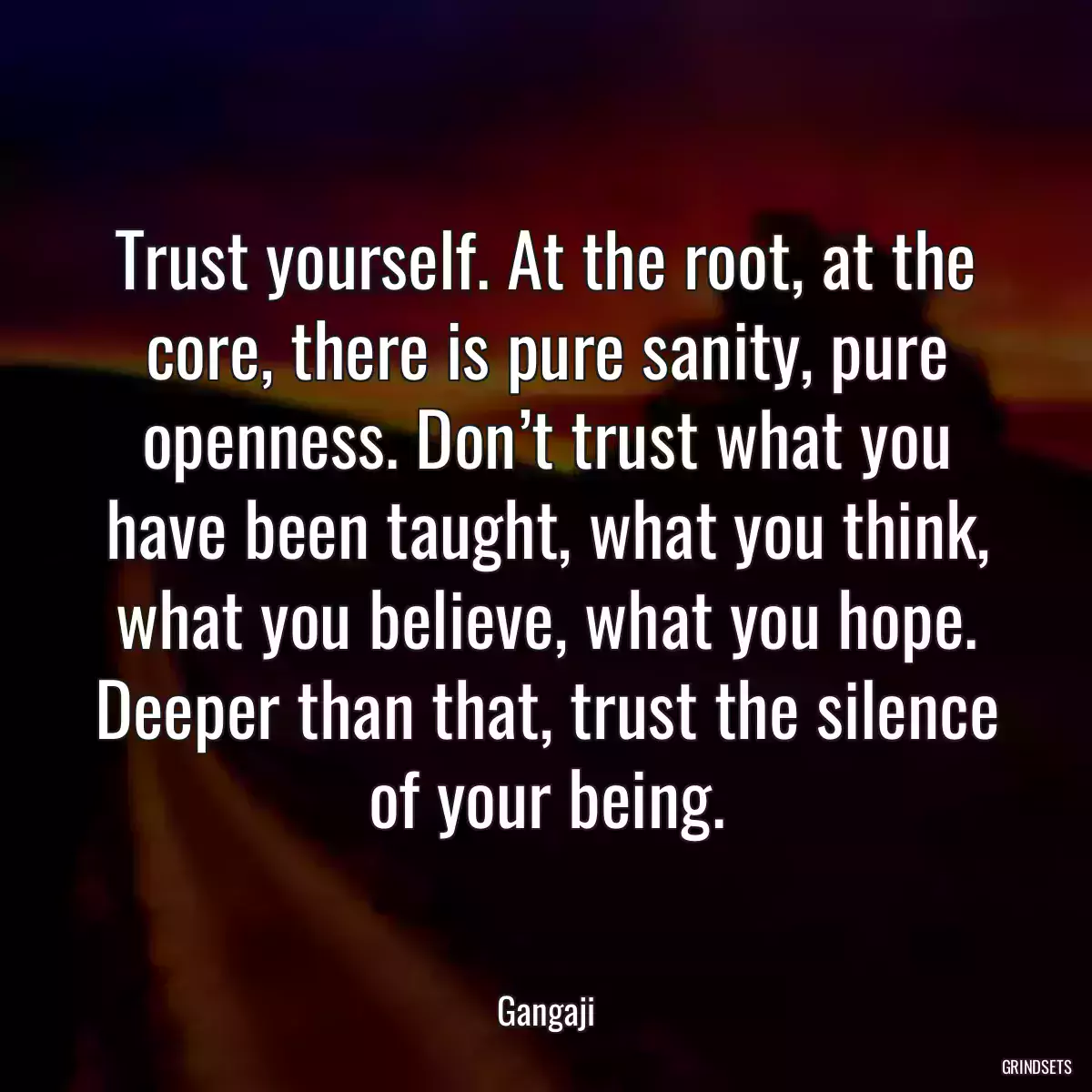 Trust yourself. At the root, at the core, there is pure sanity, pure openness. Don’t trust what you have been taught, what you think, what you believe, what you hope. Deeper than that, trust the silence of your being.