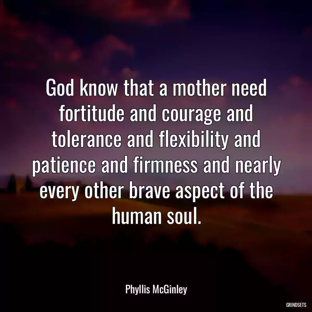 God know that a mother need fortitude and courage and tolerance and flexibility and patience and firmness and nearly every other brave aspect of the human soul.