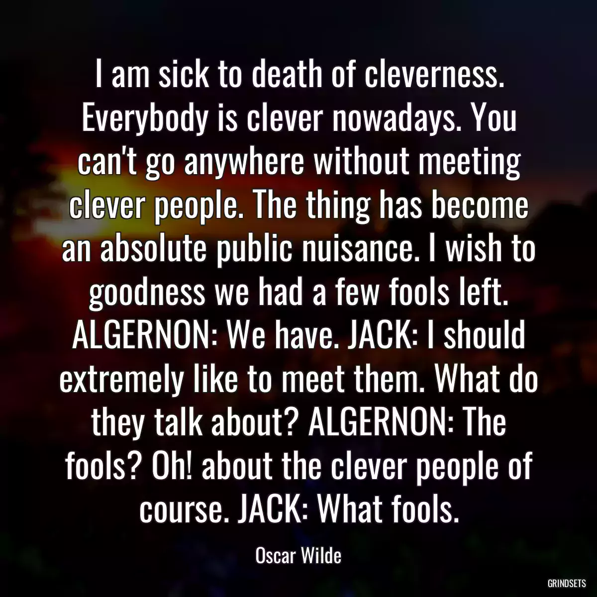 I am sick to death of cleverness. Everybody is clever nowadays. You can\'t go anywhere without meeting clever people. The thing has become an absolute public nuisance. I wish to goodness we had a few fools left. ALGERNON: We have. JACK: I should extremely like to meet them. What do they talk about? ALGERNON: The fools? Oh! about the clever people of course. JACK: What fools.